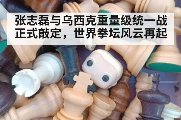 张志磊与乌西克重量级统一战正式敲定，世界拳坛风云再起