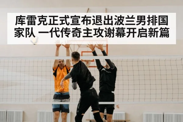 库雷克正式宣布退出波兰男排国家队 一代传奇主攻谢幕开启新篇