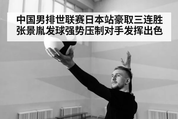 中国男排世联赛日本站豪取三连胜张景胤发球强势压制对手发挥出色