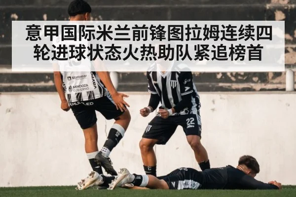 意甲国际米兰前锋图拉姆连续四轮进球状态火热助队紧追榜首